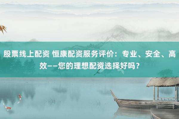 股票线上配资 恒康配资服务评价：专业、安全、高效——您的理想配资选择好吗？