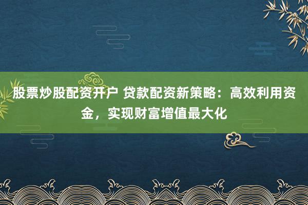 股票炒股配资开户 贷款配资新策略：高效利用资金，实现财富增值最大化