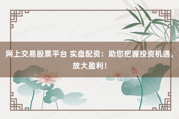 网上交易股票平台 实盘配资：助您把握投资机遇，放大盈利！