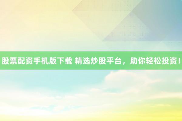 股票配资手机版下载 精选炒股平台，助你轻松投资！