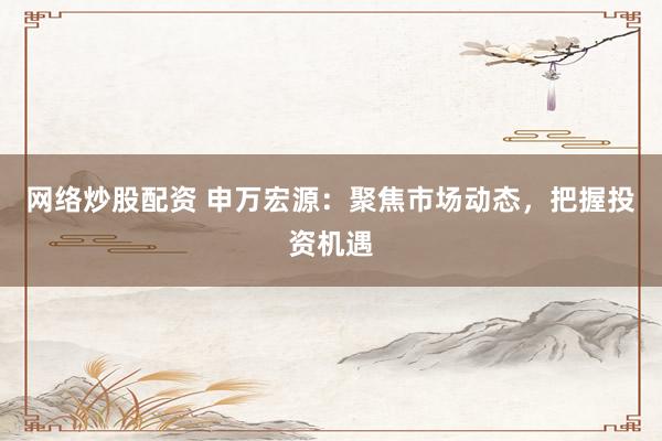 网络炒股配资 申万宏源：聚焦市场动态，把握投资机遇
