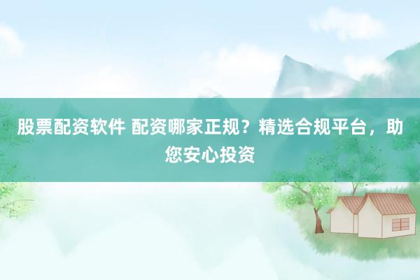 股票配资软件 配资哪家正规？精选合规平台，助您安心投资