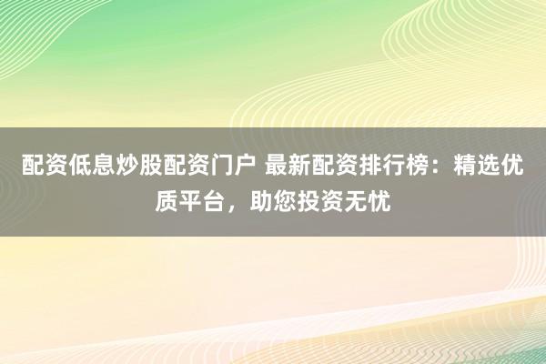 配资低息炒股配资门户 最新配资排行榜：精选优质平台，助您投资无忧