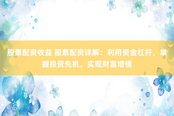 股票配资收益 股票配资详解：利用资金杠杆，掌握投资先机，实现财富增值