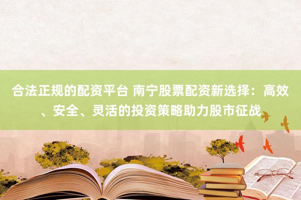 合法正规的配资平台 南宁股票配资新选择：高效、安全、灵活的投资策略助力股市征战