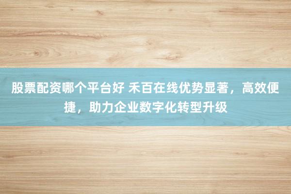 股票配资哪个平台好 禾百在线优势显著，高效便捷，助力企业数字化转型升级