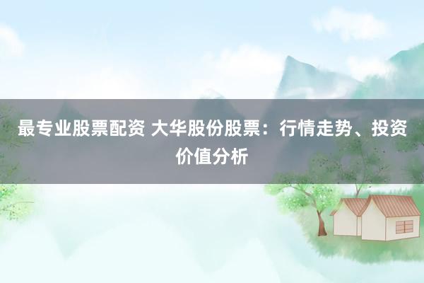 最专业股票配资 大华股份股票：行情走势、投资价值分析