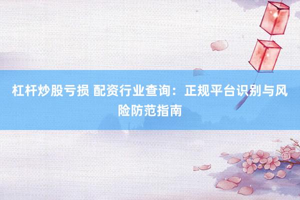杠杆炒股亏损 配资行业查询：正规平台识别与风险防范指南