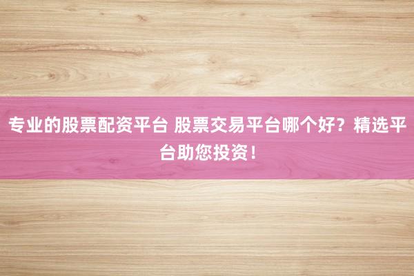 专业的股票配资平台 股票交易平台哪个好？精选平台助您投资！
