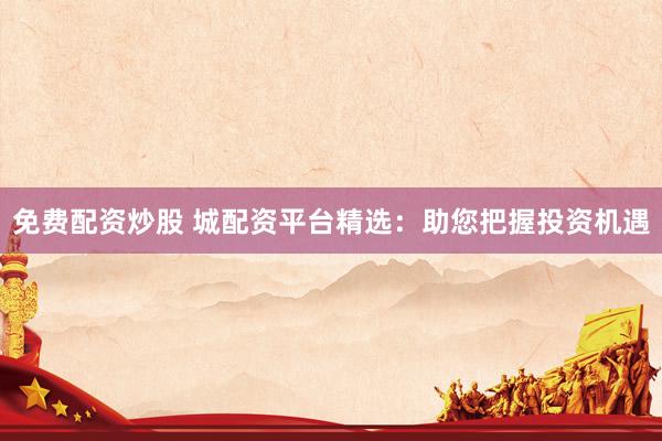 免费配资炒股 城配资平台精选：助您把握投资机遇