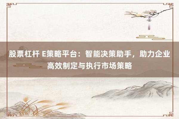 股票杠杆 E策略平台：智能决策助手，助力企业高效制定与执行市场策略