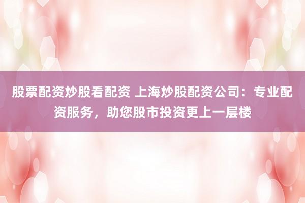 股票配资炒股看配资 上海炒股配资公司：专业配资服务，助您股市投资更上一层楼