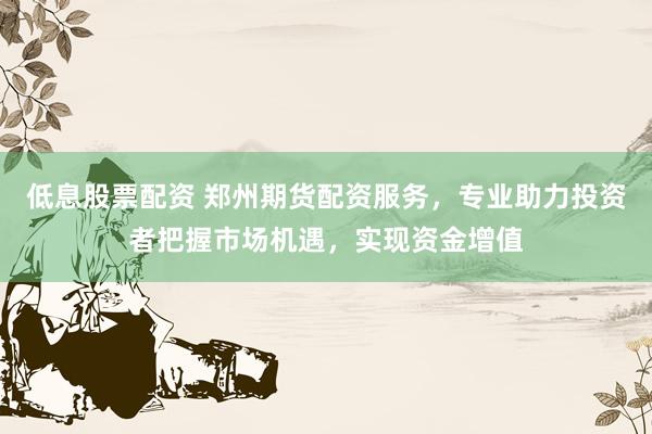 低息股票配资 郑州期货配资服务，专业助力投资者把握市场机遇，实现资金增值