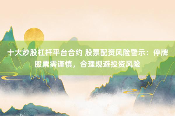 十大炒股杠杆平台合约 股票配资风险警示：停牌股票需谨慎，合理规避投资风险
