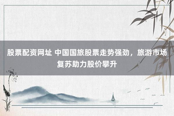 股票配资网址 中国国旅股票走势强劲，旅游市场复苏助力股价攀升