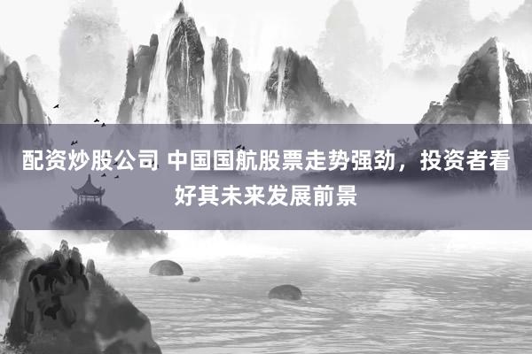 配资炒股公司 中国国航股票走势强劲，投资者看好其未来发展前景