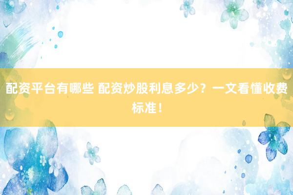 配资平台有哪些 配资炒股利息多少？一文看懂收费标准！