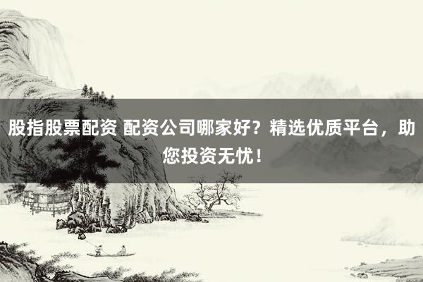 股指股票配资 配资公司哪家好？精选优质平台，助您投资无忧！