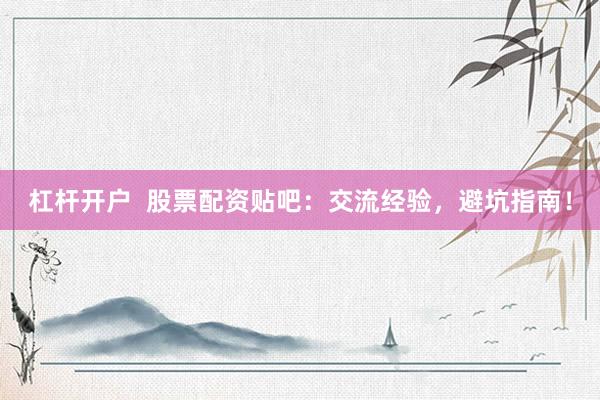 杠杆开户  股票配资贴吧：交流经验，避坑指南！