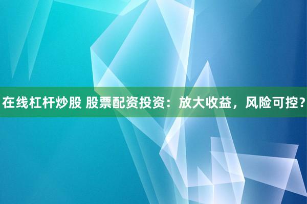 在线杠杆炒股 股票配资投资：放大收益，风险可控？