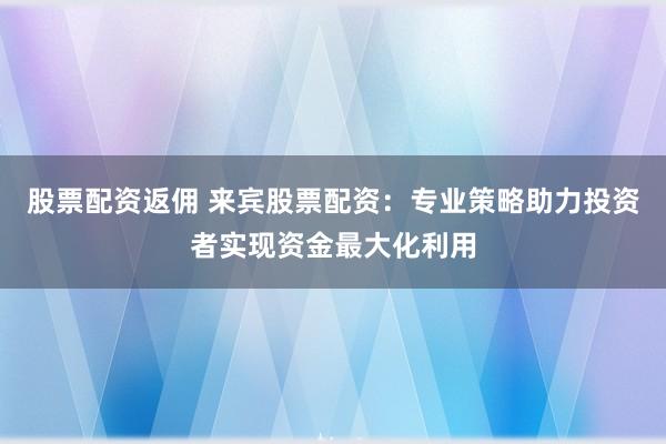 股票配资返佣 来宾股票配资：专业策略助力投资者实现资金最大化利用
