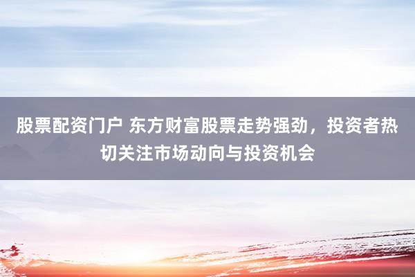 股票配资门户 东方财富股票走势强劲，投资者热切关注市场动向与投资机会