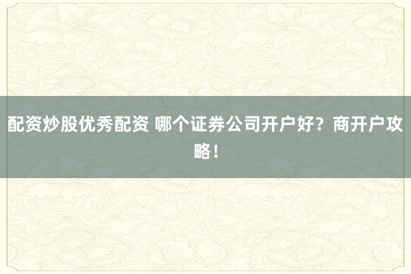 配资炒股优秀配资 哪个证券公司开户好？商开户攻略！