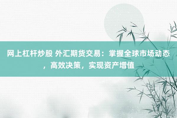网上杠杆炒股 外汇期货交易：掌握全球市场动态，高效决策，实现资产增值