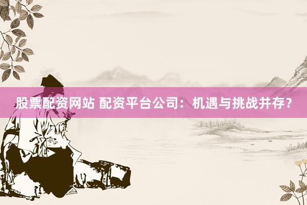 股票配资网站 配资平台公司：机遇与挑战并存？