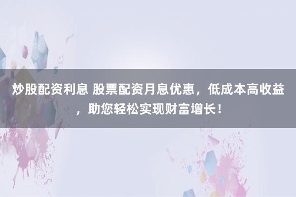 炒股配资利息 股票配资月息优惠，低成本高收益，助您轻松实现财富增长！