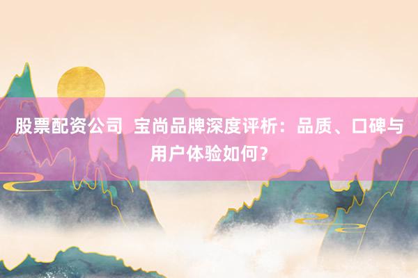 股票配资公司  宝尚品牌深度评析：品质、口碑与用户体验如何？