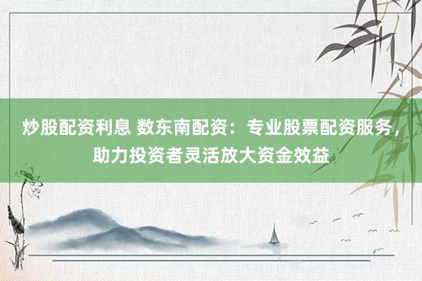 炒股配资利息 数东南配资：专业股票配资服务，助力投资者灵活放大资金效益