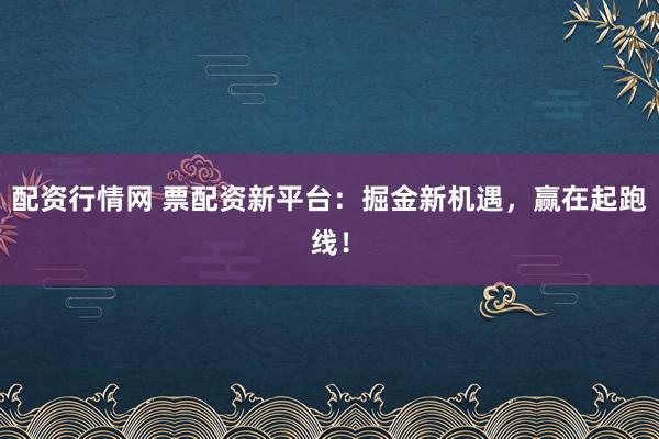 配资行情网 票配资新平台：掘金新机遇，赢在起跑线！