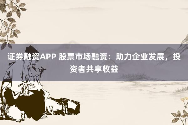证券融资APP 股票市场融资：助力企业发展，投资者共享收益