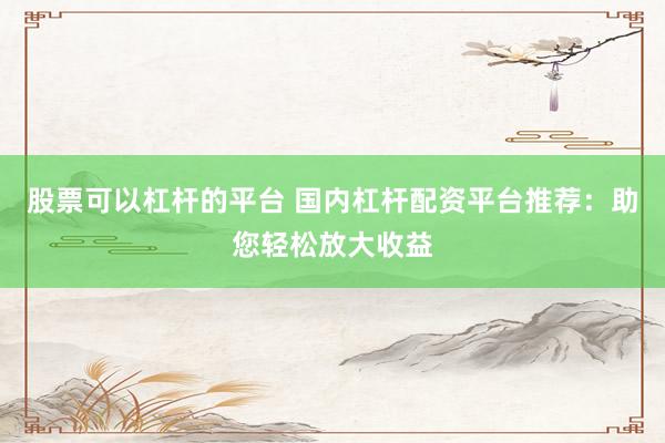 股票可以杠杆的平台 国内杠杆配资平台推荐：助您轻松放大收益