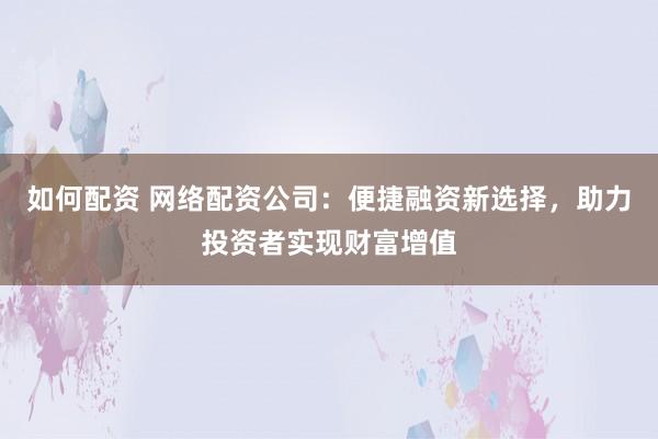 如何配资 网络配资公司：便捷融资新选择，助力投资者实现财富增值