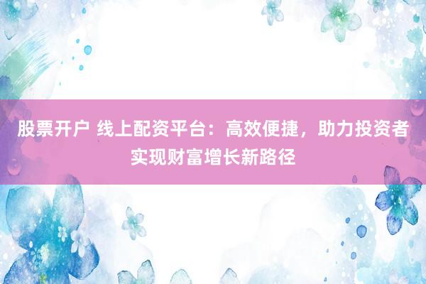 股票开户 线上配资平台：高效便捷，助力投资者实现财富增长新路径