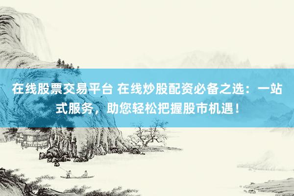在线股票交易平台 在线炒股配资必备之选：一站式服务，助您轻松把握股市机遇！