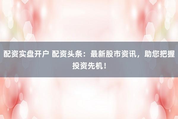 配资实盘开户 配资头条：最新股市资讯，助您把握投资先机！