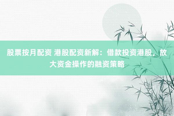 股票按月配资 港股配资新解：借款投资港股，放大资金操作的融资策略