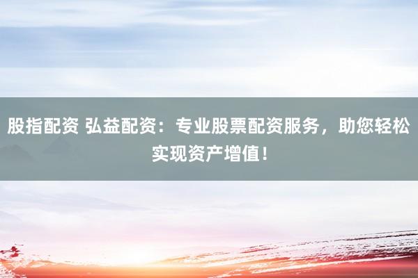 股指配资 弘益配资：专业股票配资服务，助您轻松实现资产增值！