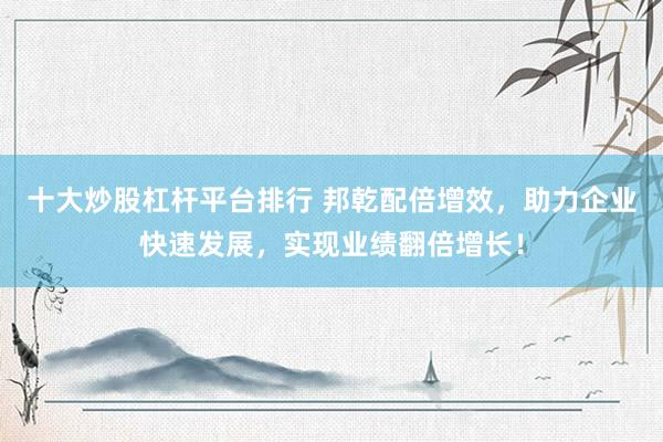 十大炒股杠杆平台排行 邦乾配倍增效，助力企业快速发展，实现业绩翻倍增长！
