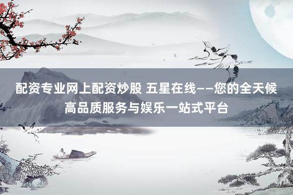配资专业网上配资炒股 五星在线——您的全天候高品质服务与娱乐一站式平台