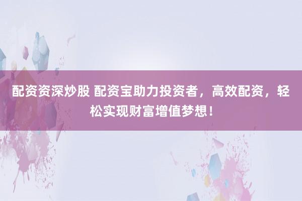配资资深炒股 配资宝助力投资者，高效配资，轻松实现财富增值梦想！