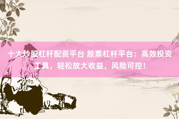 十大炒股杠杆配资平台 股票杠杆平台：高效投资工具，轻松放大收益，风险可控！