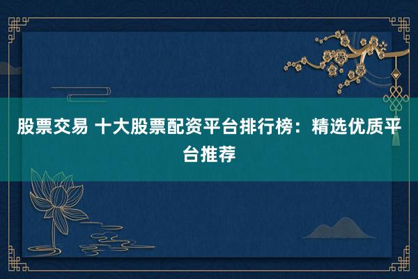 股票交易 十大股票配资平台排行榜：精选优质平台推荐