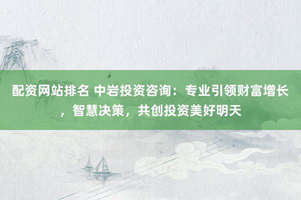 配资网站排名 中岩投资咨询：专业引领财富增长，智慧决策，共创投资美好明天