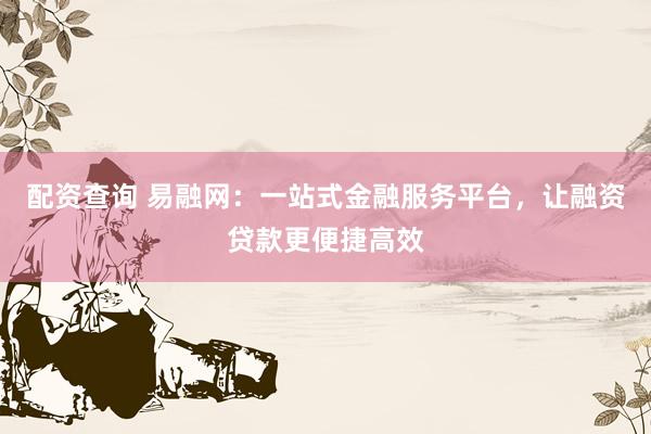 配资查询 易融网：一站式金融服务平台，让融资贷款更便捷高效