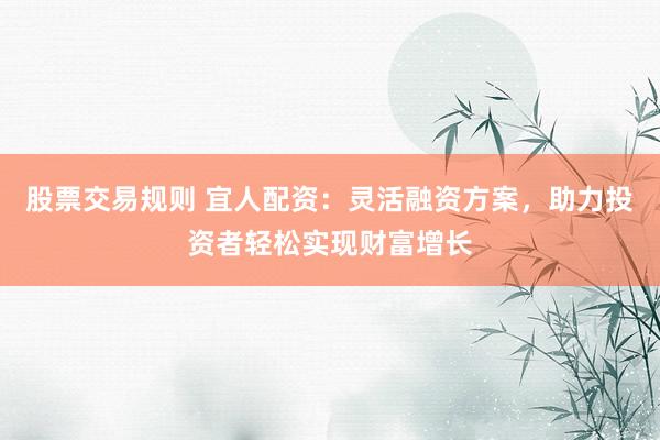 股票交易规则 宜人配资：灵活融资方案，助力投资者轻松实现财富增长