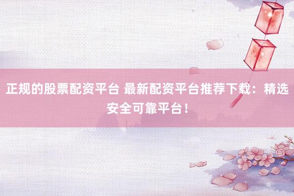 正规的股票配资平台 最新配资平台推荐下载：精选安全可靠平台！